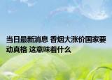 当日最新消息 香烟大涨价国家要动真格 这意味着什么