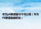 华为p6联通版可不可以用（华为P6联通版刷机包）