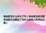 林依晨为什么怀不了孕（林依晨为怀孕把该试的方法都试了为什么有的人怀孕这么难）
