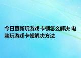今日更新玩游戏卡顿怎么解决 电脑玩游戏卡顿解决方法