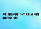 今日更新中国iptv怎么投屏 中国iptv如何投屏
