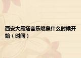 西安大雁塔音乐喷泉什么时候开始（时间）