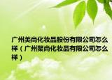 广州美尚化妆品股份有限公司怎么样（广州聚尚化妆品有限公司怎么样）