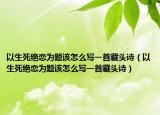 以生死绝恋为题该怎么写一首藏头诗（以生死绝恋为题该怎么写一首藏头诗）