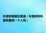 朴智妍男朋友是谁（车智妍和朴智妍是同一个人吗）