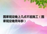 国家规定晚上几点不能施工（国家规定晚育年龄）