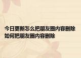 今日更新怎么把朋友圈内容删除 如何把朋友圈内容删除