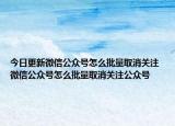 今日更新微信公众号怎么批量取消关注 微信公众号怎么批量取消关注公众号