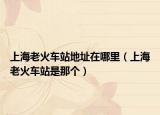 上海老火车站地址在哪里（上海老火车站是那个）