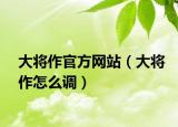 大将作官方网站（大将作怎么调）