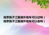 南京扬子江隧道外地车可以过吗（南京扬子江隧道外地车可以走吗）