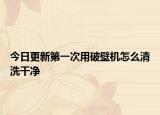 今日更新第一次用破壁机怎么清洗干净