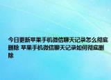今日更新苹果手机微信聊天记录怎么彻底删除 苹果手机微信聊天记录如何彻底删除