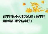赵子轩这个名字怎么样（韩子轩和韩皓轩哪个名字好）