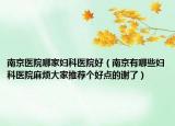 南京医院哪家妇科医院好（南京有哪些妇科医院麻烦大家推荐个好点的谢了）