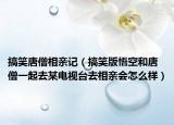 搞笑唐僧相亲记（搞笑版悟空和唐僧一起去某电视台去相亲会怎么样）