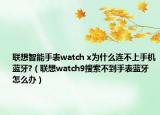 联想智能手表watch x为什么连不上手机蓝牙?（联想watch9搜索不到手表蓝牙怎么办）