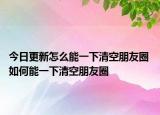 今日更新怎么能一下清空朋友圈 如何能一下清空朋友圈