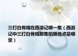 三打白骨精在西游记哪一集（西游记中三打白骨精那集拍摄地点是哪里）
