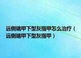 远侧端甲下型灰指甲怎么治疗（远侧端甲下型灰指甲）