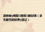 濡栫晫y娓歌闃呰鏃犲垹（求无删节的妖界y游记）
