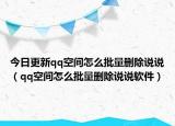 今日更新qq空间怎么批量删除说说（qq空间怎么批量删除说说软件）