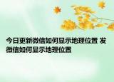 今日更新微信如何显示地理位置 发微信如何显示地理位置