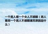 一个男人看一个女人不顺眼（男人看另一个男人不顺眼通常原因是什么）