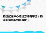 物流配送中心选址方法有哪些（物流配送中心如何选址）