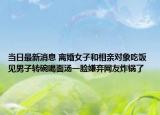 当日最新消息 离婚女子和相亲对象吃饭 见男子转碗喝面汤一脸嫌弃网友炸锅了