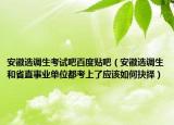 安徽选调生考试吧百度贴吧（安徽选调生和省直事业单位都考上了应该如何抉择）