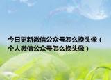 今日更新微信公众号怎么换头像（个人微信公众号怎么换头像）