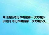 今日更新笔记本电脑第一次充电多长时间 笔记本电脑第一次充电多久