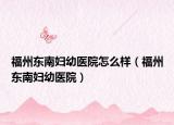 福州东南妇幼医院怎么样（福州东南妇幼医院）