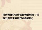 抖音视频分享会被作者看到吗（抖音分享主页会被作者看到吗）