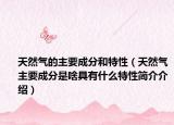 天然气的主要成分和特性（天然气主要成分是啥具有什么特性简介介绍）