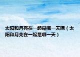 太阳和月亮在一起是哪一天呢（太阳和月亮在一起是哪一天）