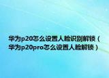 华为p20怎么设置人脸识别解锁（华为p20pro怎么设置人脸解锁）