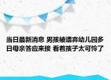 当日最新消息 男孩被遗弃幼儿园多日母亲答应来接 看着孩子太可怜了