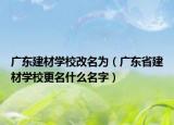 广东建材学校改名为（广东省建材学校更名什么名字）