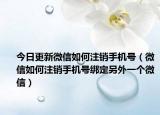 今日更新微信如何注销手机号（微信如何注销手机号绑定另外一个微信）