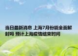 当日最新消息 上海7月份能全面解封吗 预计上海疫情结束时间