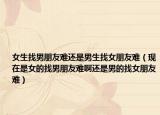 女生找男朋友难还是男生找女朋友难（现在是女的找男朋友难啊还是男的找女朋友难）
