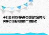 今日更新如何关掉微信朋友圈如何关掉微信朋友圈的广告推送