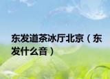 东发道茶冰厅北京（东发什么音）