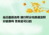 当日最新消息 建行积分兑换退货积分能退吗 答案是可以的