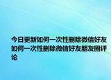 今日更新如何一次性删除微信好友如何一次性删除微信好友朋友圈评论