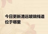 今日更新清远玻璃栈道位于哪里