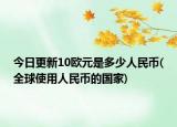 今日更新10欧元是多少人民币(全球使用人民币的国家)