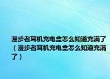 漫步者耳机充电盒怎么知道充满了（漫步者耳机充电盒怎么知道充满了）